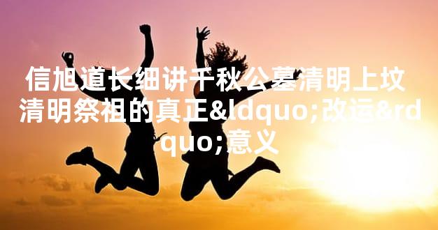 信旭道长细讲千秋公墓清明上坟 清明祭祖的真正“改运”意义